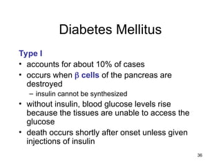 36
Diabetes Mellitus
Type I
• accounts for about 10% of cases
• occurs when  cells of the pancreas are
destroyed
– insulin cannot be synthesized
• without insulin, blood glucose levels rise
because the tissues are unable to access the
glucose
• death occurs shortly after onset unless given
injections of insulin
 