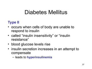 37
Diabetes Mellitus
Type II
• occurs when cells of body are unable to
respond to insulin
• called “insulin insensitivity” or “insulin
resistance”
• blood glucose levels rise
• insulin secretion increases in an attempt to
compensate
– leads to hyperinsulinemia
 