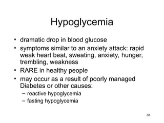 38
Hypoglycemia
• dramatic drop in blood glucose
• symptoms similar to an anxiety attack: rapid
weak heart beat, sweating, anxiety, hunger,
trembling, weakness
• RARE in healthy people
• may occur as a result of poorly managed
Diabetes or other causes:
– reactive hypoglycemia
– fasting hypoglycemia
 