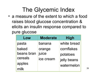 39
The Glycemic Index
• a measure of the extent to which a food
raises blood glucose concentration &
elicits an insulin response compared to
pure glucose
Low Moderate High
pasta
baked
beans bran
cereals
apples
milk
banana
orange
juice
ice cream
white bread
cornflakes
potatoes
jelly beans
watermelon
 