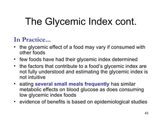 43
The Glycemic Index cont.
In Practice...
• the glycemic effect of a food may vary if consumed with
other foods
• few foods have had their glycemic index determined
• the factors that contribute to a food’s glycemic index are
not fully understood and estimating the glycemic index is
not intuitive
• eating several small meals frequently has similar
metabolic effects on blood glucose as does consuming
low glycemic index foods
• evidence of benefits is based on epidemiological studies
 