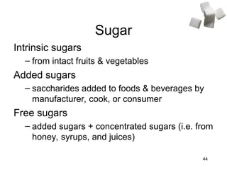 44
Sugar
Intrinsic sugars
– from intact fruits & vegetables
Added sugars
– saccharides added to foods & beverages by
manufacturer, cook, or consumer
Free sugars
– added sugars + concentrated sugars (i.e. from
honey, syrups, and juices)
 