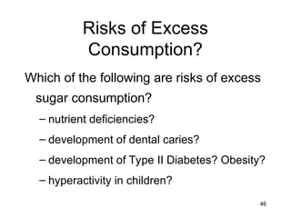 46
Risks of Excess
Consumption?
Which of the following are risks of excess
sugar consumption?
– nutrient deficiencies?
– development of dental caries?
– development of Type II Diabetes? Obesity?
– hyperactivity in children?
 