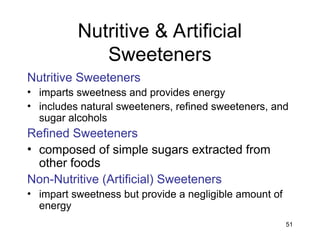 51
Nutritive & Artificial
Sweeteners
Nutritive Sweeteners
• imparts sweetness and provides energy
• includes natural sweeteners, refined sweeteners, and
sugar alcohols
Refined Sweeteners
• composed of simple sugars extracted from
other foods
Non-Nutritive (Artificial) Sweeteners
• impart sweetness but provide a negligible amount of
energy
 