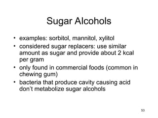 53
Sugar Alcohols
• examples: sorbitol, mannitol, xylitol
• considered sugar replacers: use similar
amount as sugar and provide about 2 kcal
per gram
• only found in commercial foods (common in
chewing gum)
• bacteria that produce cavity causing acid
don’t metabolize sugar alcohols
 