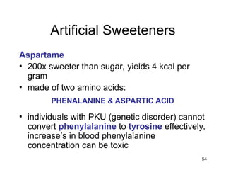 54
Artificial Sweeteners
Aspartame
• 200x sweeter than sugar, yields 4 kcal per
gram
• made of two amino acids:
• individuals with PKU (genetic disorder) cannot
convert phenylalanine to tyrosine effectively,
increase’s in blood phenylalanine
concentration can be toxic
PHENALANINE & ASPARTIC ACID
 
