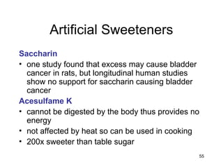 55
Artificial Sweeteners
Saccharin
• one study found that excess may cause bladder
cancer in rats, but longitudinal human studies
show no support for saccharin causing bladder
cancer
Acesulfame K
• cannot be digested by the body thus provides no
energy
• not affected by heat so can be used in cooking
• 200x sweeter than table sugar
 