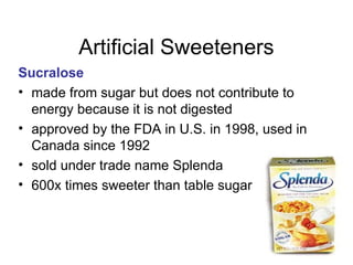56
Artificial Sweeteners
Sucralose
• made from sugar but does not contribute to
energy because it is not digested
• approved by the FDA in U.S. in 1998, used in
Canada since 1992
• sold under trade name Splenda
• 600x times sweeter than table sugar
 