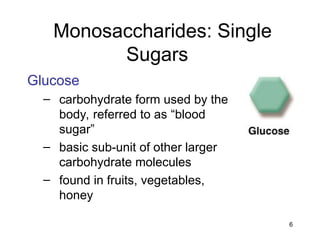 6
Monosaccharides: Single
Sugars
Glucose
– carbohydrate form used by the
body, referred to as “blood
sugar”
– basic sub-unit of other larger
carbohydrate molecules
– found in fruits, vegetables,
honey
 