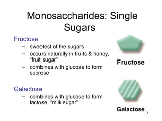 7
Monosaccharides: Single
Sugars
Fructose
– sweetest of the sugars
– occurs naturally in fruits & honey,
“fruit sugar”
– combines with glucose to form
sucrose
Galactose
– combines with glucose to form
lactose, “milk sugar”
 