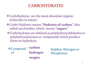 CARBOHYDRATES
Carbohydrates are the most abundant organic
molecules in nature.
Carbo-Hydrates means “Hydrates of carbon.” also
called saccharides, which means “sugars.”
Carbohydrates are defined as polyhydroxyaldehydes or
polyhydroxyketones or compounds which produce
them on hydrolysis.
1
Composed
of
Sulphur, Nitrogen or
Phosphorus
-carbon
hydrogen
oxygen
 