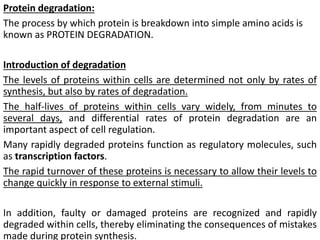 Protein degradation:
The process by which protein is breakdown into simple amino acids is
known as PROTEIN DEGRADATION.
Introduction of degradation
The levels of proteins within cells are determined not only by rates of
synthesis, but also by rates of degradation.
The half-lives of proteins within cells vary widely, from minutes to
several days, and differential rates of protein degradation are an
important aspect of cell regulation.
Many rapidly degraded proteins function as regulatory molecules, such
as transcription factors.
The rapid turnover of these proteins is necessary to allow their levels to
change quickly in response to external stimuli.
In addition, faulty or damaged proteins are recognized and rapidly
degraded within cells, thereby eliminating the consequences of mistakes
made during protein synthesis.
 