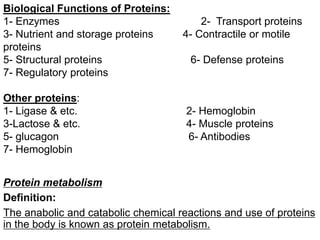 Biological Functions of Proteins:
1- Enzymes 2- Transport proteins
3- Nutrient and storage proteins 4- Contractile or motile
proteins
5- Structural proteins 6- Defense proteins
7- Regulatory proteins
Other proteins:
1- Ligase & etc. 2- Hemoglobin
3-Lactose & etc. 4- Muscle proteins
5- glucagon 6- Antibodies
7- Hemoglobin
Protein metabolism
Definition:
The anabolic and catabolic chemical reactions and use of proteins
in the body is known as protein metabolism.
 