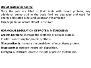 Use of protein for energy:
Once the cells are filled in their limits with stored proteins, any
additional amino acid in the body fluid are degraded and used for
energy and stored as fat and secondarily in glycogen
This degradation occurs almost in the liver.
HORMONAL REGULATION OF PROTEIN METABOLISM:
Growth hormone: increase the synthesis of cellular protein.
Insulin: is necessary for protein synthesis.
Glucocorticoids: increase the breakdown of most tissue protein.
Testosterone: increase the protein deposition.
Estrogen & Thyroxin: increase the rate of protein metabolism.
 