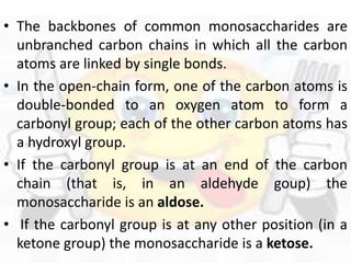 • The backbones of common monosaccharides are
unbranched carbon chains in which all the carbon
atoms are linked by single bonds.
• In the open-chain form, one of the carbon atoms is
double-bonded to an oxygen atom to form a
carbonyl group; each of the other carbon atoms has
a hydroxyl group.
• If the carbonyl group is at an end of the carbon
chain (that is, in an aldehyde goup) the
monosaccharide is an aldose.
• If the carbonyl group is at any other position (in a
ketone group) the monosaccharide is a ketose.
 