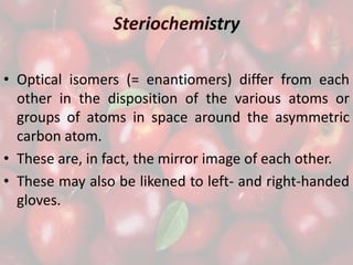 Steriochemistry
• Optical isomers (= enantiomers) differ from each
other in the disposition of the various atoms or
groups of atoms in space around the asymmetric
carbon atom.
• These are, in fact, the mirror image of each other.
• These may also be likened to left- and right-handed
gloves.
 