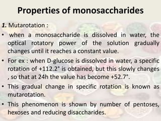 Properties of monosaccharides
1. Mutarotation :
• when a monosaccharide is dissolved in water, the
optical rotatory power of the solution gradually
changes until it reaches a constant value.
• For ex : when D-glucose is dissolved in water, a specific
rotation of +112.2° is obtained, but this slowly changes
, so that at 24h the value has become +52.7°.
• This gradual change in specific rotation is known as
mutarotation.
• This phenomenon is shown by number of pentoses,
hexoses and reducing disaccharides.
 