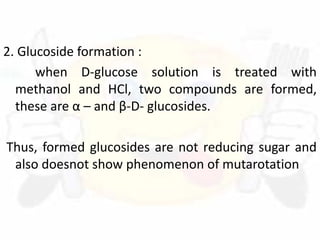 2. Glucoside formation :
when D-glucose solution is treated with
methanol and HCl, two compounds are formed,
these are α – and β-D- glucosides.
Thus, formed glucosides are not reducing sugar and
also doesnot show phenomenon of mutarotation
 