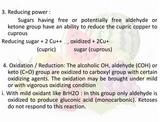 3. Reducing power :
Sugars having free or potentially free aldehyde or
ketone group have an ability to reduce the cupric copper to
cuprous
Reducing sugar + 2 Cu++ oxidized + 2Cu+
(cupric) sugar (cuprous)
4. Oxidation / Reduction: The alcoholic OH, aldehyde (COH) or
keto (C=O) group are oxidized to carboxyl group with certain
oxidizing agents. The oxidation may be brought under mild
or with vigorous oxidizing condition
i. With mild oxidant like BrH2O : In this group only aldehyde is
oxidized to produce gluconic acid (monocarbonic). Ketoses
do not respond to this reaction.
 