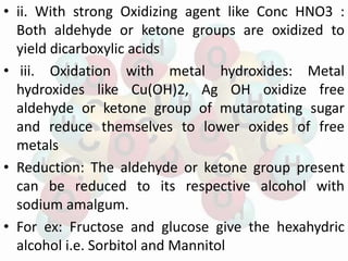 • ii. With strong Oxidizing agent like Conc HNO3 :
Both aldehyde or ketone groups are oxidized to
yield dicarboxylic acids
• iii. Oxidation with metal hydroxides: Metal
hydroxides like Cu(OH)2, Ag OH oxidize free
aldehyde or ketone group of mutarotating sugar
and reduce themselves to lower oxides of free
metals
• Reduction: The aldehyde or ketone group present
can be reduced to its respective alcohol with
sodium amalgum.
• For ex: Fructose and glucose give the hexahydric
alcohol i.e. Sorbitol and Mannitol
 