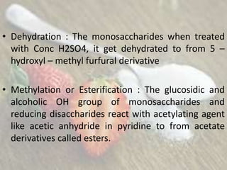 • Dehydration : The monosaccharides when treated
with Conc H2SO4, it get dehydrated to from 5 –
hydroxyl – methyl furfural derivative
• Methylation or Esterification : The glucosidic and
alcoholic OH group of monosaccharides and
reducing disaccharides react with acetylating agent
like acetic anhydride in pyridine to from acetate
derivatives called esters.
 