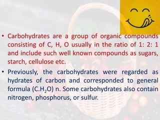 • Carbohydrates are a group of organic compounds
consisting of C, H, O usually in the ratio of 1: 2: 1
and include such well known compounds as sugars,
starch, cellulose etc.
• Previously, the carbohydrates were regarded as
hydrates of carbon and corresponded to general
formula (C.H2O) n. Some carbohydrates also contain
nitrogen, phosphorus, or sulfur.
 