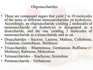 Oligosaccharides
• These are compound sugars that yield 2 to 10 molecules
of the same or different monosaccharides on hydrolysis.
Accordingly, an oligosaccharide yielding 2 molecules of
monosaccharide on hydrolysis is designated as a
disaccharide, and the one yielding 3 molecules of
monosaccharide as a trisaccharide and so on.
• Disaccharides – Sucrose, Lactose, Maltose, Cellobiose,
Trehalose, Gentiobiose, Melibiose
• Trisaccharides – Rhamninose, Gentianose, Raffinose (=
Melitose), Rabinose, Melezitose
• Tetrasaccharides – Stachyose, Scorodose
• Pentasaccharide – Verbascose
 