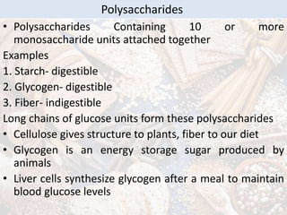 • Polysaccharides Containing 10 or more
monosaccharide units attached together
Examples
1. Starch- digestible
2. Glycogen- digestible
3. Fiber- indigestible
Long chains of glucose units form these polysaccharides
• Cellulose gives structure to plants, fiber to our diet
• Glycogen is an energy storage sugar produced by
animals
• Liver cells synthesize glycogen after a meal to maintain
blood glucose levels
Polysaccharides
 