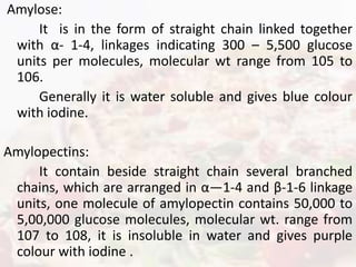 Amylose:
It is in the form of straight chain linked together
with α- 1-4, linkages indicating 300 – 5,500 glucose
units per molecules, molecular wt range from 105 to
106.
Generally it is water soluble and gives blue colour
with iodine.
Amylopectins:
It contain beside straight chain several branched
chains, which are arranged in α—1-4 and β-1-6 linkage
units, one molecule of amylopectin contains 50,000 to
5,00,000 glucose molecules, molecular wt. range from
107 to 108, it is insoluble in water and gives purple
colour with iodine .
 