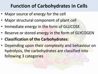 Function of Carbohydrates in Cells
• Major source of energy for the cell
• Major structural component of plant cell
• Immediate energy in the form of GLUCOSE
• Reserve or stored energy in the form of GLYCOGEN
• Classification of the Carbohydrates:
• Depending upon their complexity and behaviour on
hydrolysis, the carbohydrates are classified into
following 3 categories
 
