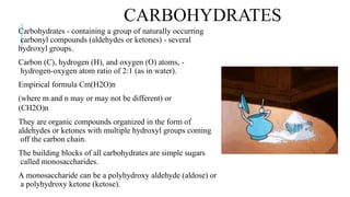CARBOHYDRATES
Carbohydrates - containing a group of naturally occurring
carbonyl compounds (aldehydes or ketones) - several
hydroxyl groups.
Carbon (C), hydrogen (H), and oxygen (O) atoms, -
hydrogen-oxygen atom ratio of 2:1 (as in water).
Empirical formula Cm(H2O)n
(where m and n may or may not be different) or
(CH2O)n
They are organic compounds organized in the form of
aldehydes or ketones with multiple hydroxyl groups coming
off the carbon chain.
The building blocks of all carbohydrates are simple sugars
called monosaccharides.
A monosaccharide can be a polyhydroxy aldehyde (aldose) or
a polyhydroxy ketone (ketose).
 