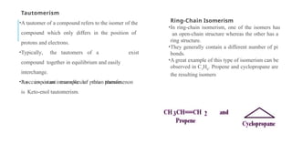 Tautomerism
•A tautomer of a compound refers to the isomer of the
compound which only differs in the position of
protons and electrons.
•Typically, the tautomers of a
compound together in equilibrium and easily
interchange.
•It occurs via an intramolecular proton transfer.
exist
•An important example of this phenomenon
is Keto-enol tautomerism.
Ring-Chain Isomerism
•In ring-chain isomerism, one of the isomers has
an open-chain structure whereas the other has a
ring structure.
•They generally contain a different number of pi
bonds.
•A great example of this type of isomerism can be
observed in C3
H6
. Propene and cyclopropane are
the resulting isomers
 