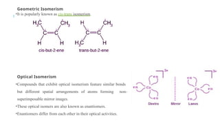 Geometric Isomerism
•It is popularly known as cis-trans isomerism.
Optical Isomerism
•Compounds that exhibit optical isomerism feature similar bonds
but different spatial arrangements of atoms forming non-
superimposable mirror images.
•These optical isomers are also known as enantiomers.
•Enantiomers differ from each other in their optical activities.
 