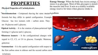 PROPERTIES
Energy Storage: When the body has excess energy, i
stores it as glycogen. Most of this glycogen is stored i
the muscles and liver. It acts as a readily available
energy reserve for times when glucose intake is
Physical Properties of Carbohydrates
•Stereoisomerism – Compound shaving the same structurinalsufficient.
formula but they differ in spatial configuration. Example:
Glucose has two isomers with - carbon atom. They
are D-glucose and L-glucose.
•Optical Activity – It is the rotation of plane-polarized light
forming (+) glucose and (-) glucose.
•Diastereo isomers – It the configurational changes with
regard to C2, C3, or C4 in glucose. Example: Mannose,
galactose.
•Annomerism – It is the spatial configuration with respect to
the first carbon atom in aldoses and the second carbon atom
in ketoses.
 