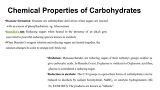 Chemical Properties of Carbohydrates
•Osazone formation: Osazone are carbohydrate derivatives when sugars are reacted
with an excess of phenylhydrazine. eg. Glucosazone
•Benedict’s test: Reducing sugars when heated in the presence of an alkali gets
converted to powerful reducing species known as enediols.
•When Benedict’s reagent solution and reducing sugars are heated together, the
solution changes its color to orange-red/ brick red.
•Oxidation: Monosaccharides are reducing sugars if their carbonyl groups oxidize to
give carboxylic acids. In Benedict’s test, D-glucose is oxidized to D-gluconic acid thus,
glucose is considered a reducing sugar.
•Reduction to alcohols: The C=O groups in open-chain forms of carbohydrates can be
reduced to alcohols by sodium borohydride, NaBH4
, or catalytic hydrogenation (H2,
Ni, EtOH/H2O). The products are known as “alditols”.
 