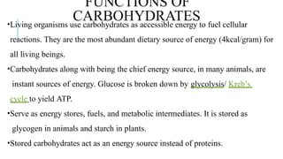 •Living organisms use carbohydrates as accessible energy to fuel cellular
reactions. They are the most abundant dietary source of energy (4kcal/gram) for
all living beings.
•Carbohydrates along with being the chief energy source, in many animals, are
instant sources of energy. Glucose is broken down by glycolysis/ Kreb’s
cycle to yield ATP.
•Serve as energy stores, fuels, and metabolic intermediates. It is stored as
glycogen in animals and starch in plants.
•Stored carbohydrates act as an energy source instead of proteins.
FUNCTIONS OF
CARBOHYDRATES
 