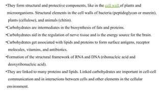 •They form structural and protective components, like in the cell wall of plants and
microorganisms. Structural elements in the cell walls of bacteria (peptidoglycan or murein),
plants (cellulose), and animals (chitin).
•Carbohydrates are intermediates in the biosynthesis of fats and proteins.
•Carbohydrates aid in the regulation of nerve tissue and is the energy source for the brain.
•Carbohydrates get associated with lipids and proteins to form surface antigens, receptor
molecules, vitamins, and antibiotics.
•Formation of the structural framework of RNA and DNA (ribonucleic acid and
deoxyribonucleic acid).
•They are linked to many proteins and lipids. Linked carbohydrates are important in cell-cell
communication and in interactions between cells and other elements in the cellular
environment.
 