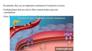 •In animals, they are an important constituent of connective tissues.
•Carbohydrates that are rich in fiber content help to prevent
constipation.
•Also, they help in the modulation of the immune system.
 