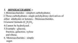 1. MONOSACCHARIDE :-
1.Monosaccharides - simplest carbohydrates.
2.Those carbohydrates- single polyhydroxy derivatives of
either aldehydes or ketones - Monosaccharides.
3.General formula (Cn
H2
O)n
.
4.Cannot be hydrolyzed .
5.Example - glucose,
fructose, galactose, xylose
and ribose.
6. Monosaccharides - simple
sugar.
 