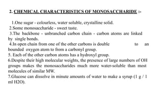 2. CHEMICAL CHARACTERISTICS OF MONOSACCHARIDE :-
1.One sugar - colourless, water soluble, crystalline solid.
2.Some monosaccharide - sweet taste.
3.The backbone - unbranched carbon chain - carbon atoms are linked
by single bonds.
to an
4.In open chain from one of the other carbons is double
bounded oxygen atom to from a carbonyl group.
5. Each of the other carbon atoms has a hydroxyl group.
6.Despite their high molecular weights, the presence of large numbers of OH
groups makes the monosaccharides much more water-soluble than most
molecules of similar MW.
7.Glucose can dissolve in minute amounts of water to make a syrup (1 g / 1
ml H2O).
 