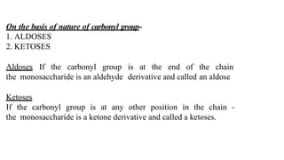 On the basis of nature of carbonyl group-
1. ALDOSES
2. KETOSES
Aldoses If the carbonyl group is at the end of the chain
the monosaccharide is an aldehyde derivative and called an aldose
Ketoses
If the carbonyl group is at any other position in the chain -
the monosaccharide is a ketone derivative and called a ketoses.
 