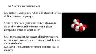 A) Asymmetric carbon atom
1.A carbon - asymmetric when it is attached to four
different atoms or groups.
2.The number of asymmetric carbon atoms (n)
determines the possible isomers of a given
compound which is equal to 2n
3.All monosaccharides except dihydroxyacetone -
one or more asymmetric carbon atom and thus are
chiral molecule.
4.Glucose - 4 asymmetric carbon and thus has 16
isomers.
 