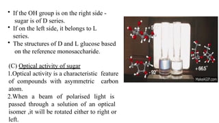 • If the OH group is on the right side -
sugar is of D series.
• If on the left side, it belongs to L
series.
• The structures of D and L glucose based
on the reference monosaccharide.
(C) Optical activity of sugar
1.Optical activity is a characteristic feature
of compounds with asymmetric carbon
atom.
2.When a beam of polarised light is
passed through a solution of an optical
isomer ,it will be rotated either to right or
left.
 