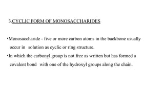 3.CYCLIC FORM OF MONOSACCHARIDES
•Monosaccharide - five or more carbon atoms in the backbone usually
occur in solution as cyclic or ring structure.
•In which the carbonyl group is not free as written but has formed a
covalent bond with one of the hydroxyl groups along the chain.
 