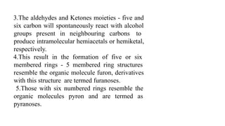 3.The aldehydes and Ketones moieties - five and
six carbon will spontaneously react with alcohol
groups present in neighbouring carbons to
produce intramolecular hemiacetals or hemiketal,
respectively.
4.This result in the formation of five or six
membered rings - 5 membered ring structures
resemble the organic molecule furon, derivatives
with this structure are termed furanoses.
5.Those with six numbered rings resemble the
organic molecules pyron and are termed as
pyranoses.
 