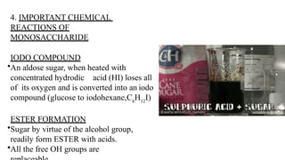 4. IMPORTANT CHEMICAL
REACTIONS OF
MONOSACCHARIDE
IODO COMPOUND
•An aldose sugar, when heated with
concentrated hydrodic acid (HI) loses all
of its oxygen and is converted into an iodo
compound (glucose to iodohexane,C6
H12
I)
ESTER FORMATION
•Sugar by virtue of the alcohol group,
readily form ESTER with acids.
•All the free OH groups are
 