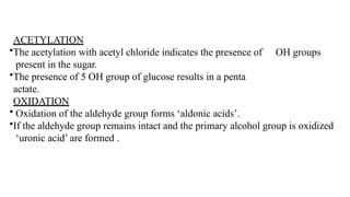 ACETYLATION
•The acetylation with acetyl chloride indicates the presence of
present in the sugar.
•The presence of 5 OH group of glucose results in a penta
actate.
OH groups
OXIDATION
• Oxidation of the aldehyde group forms ‘aldonic acids’.
•If the aldehyde group remains intact and the primary alcohol group is oxidized
‘uronic acid’ are formed .
 