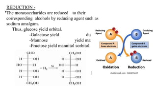 REDUCTION -
•The monosaccharides are reduced to their
corresponding alcohols by reducing agent such as
sodium amalgam.
Thus, glucose yield orbital.
-Galactose yield dulcitol.
-Mannose yield mannitol.
-Fructose yield mannitol sorbitol.
 