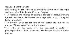 OSAZONE FORMATION
•It is nothing but the formation of crystalline derivatives of the sugars
which are valuable in the identification of sugars.
•These crystals are obtained by adding a mixture of phenyl hydrazine
hydrochloride and sodium acetate to the sugar solution and heating in a
boiling water bath.
•The carbonyl group and the next adjacent carbon are involved this
reaction .With an aldose the reaction is shown.
•The hydrazone then reacts with two additional molecules of
phenylhydrazine to from the osazons. The ketones also show similar
reaction.
 