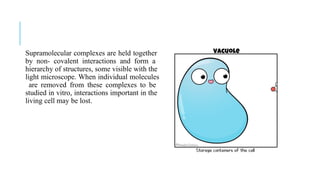 Supramolecular complexes are held together
by non- covalent interactions and form a
hierarchy of structures, some visible with the
light microscope. When individual molecules
are removed from these complexes to be
studied in vitro, interactions important in the
living cell may be lost.
 